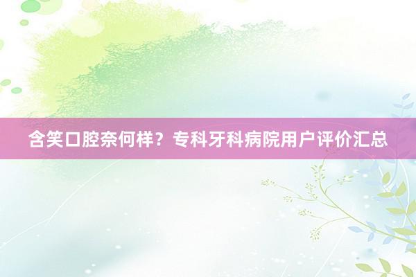 含笑口腔奈何样?专科牙科病院用户评价汇总