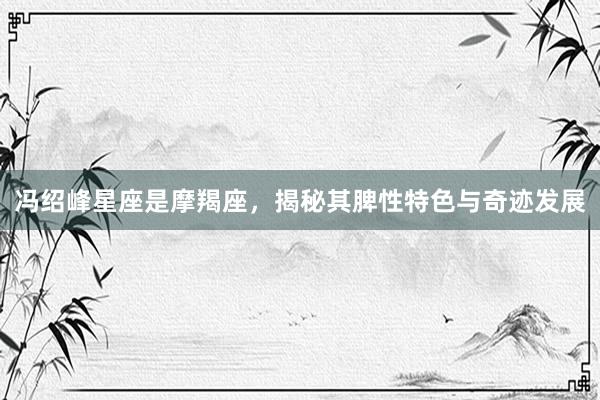 冯绍峰星座是摩羯座,揭秘其脾性特色与奇迹发展